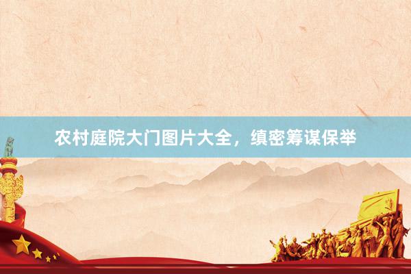 农村庭院大门图片大全，缜密筹谋保举