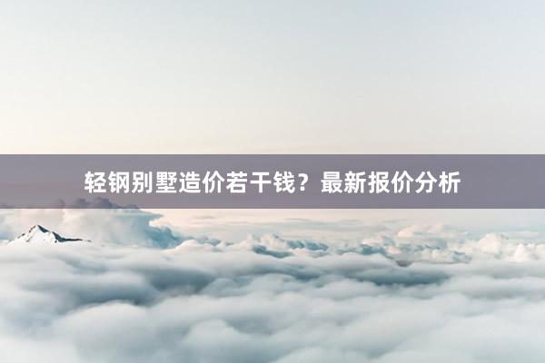 轻钢别墅造价若干钱？最新报价分析