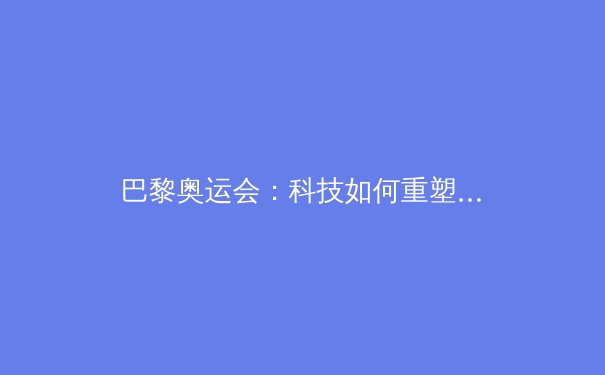 巴黎奥运会：科技如何重塑竞技体育新格局 - 3