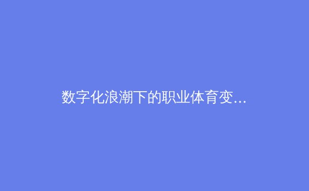 数字化浪潮下的职业体育变革：数据驱动如何重塑竞技格局与商业模式